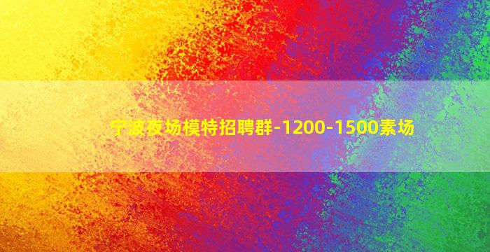 宁波夜场模特招聘群-1200-1500素场